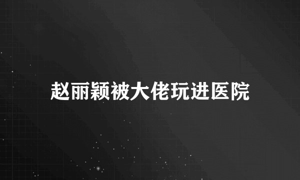 赵丽颖被大佬玩进医院