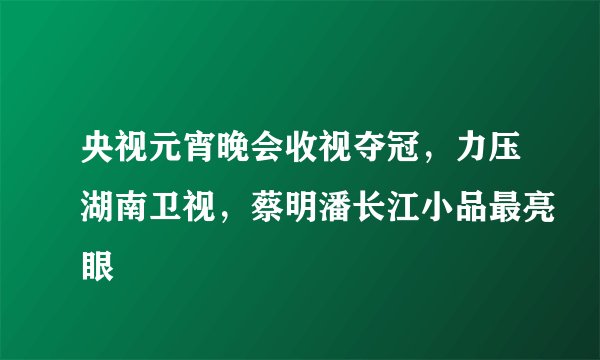 央视元宵晚会收视夺冠，力压湖南卫视，蔡明潘长江小品最亮眼