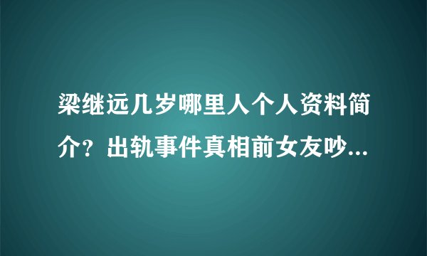 梁继远几岁哪里人个人资料简介？出轨事件真相前女友吵架音频曝光_飞外网