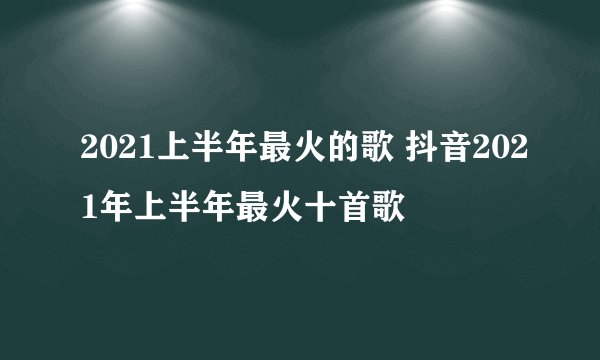 2021上半年最火的歌 抖音2021年上半年最火十首歌