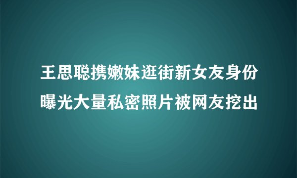 王思聪携嫩妹逛街新女友身份曝光大量私密照片被网友挖出