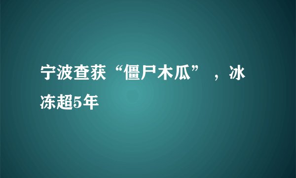 宁波查获“僵尸木瓜” ，冰冻超5年