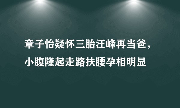 章子怡疑怀三胎汪峰再当爸，小腹隆起走路扶腰孕相明显
