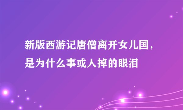 新版西游记唐僧离开女儿国，是为什么事或人掉的眼泪