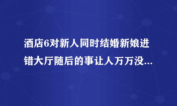 酒店6对新人同时结婚新娘进错大厅随后的事让人万万没想到（图）_飞外网