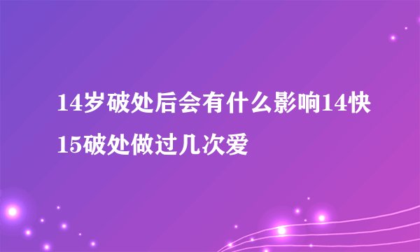 14岁破处后会有什么影响14快15破处做过几次爱