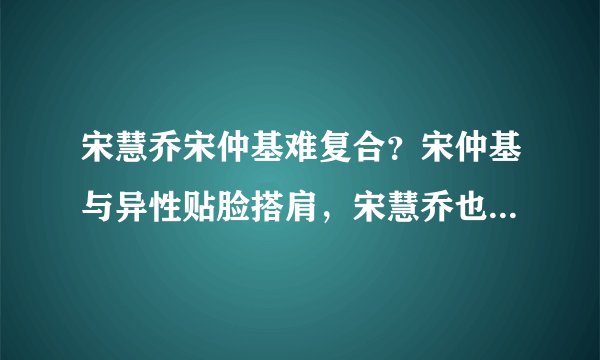 宋慧乔宋仲基难复合？宋仲基与异性贴脸搭肩，宋慧乔也有亲密合影