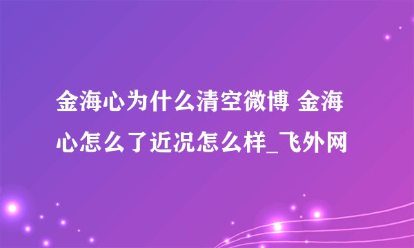 金海心为什么清空微博 金海心怎么了近况怎么样_飞外网