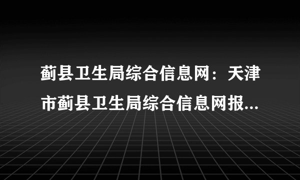 蓟县卫生局综合信息网：天津市蓟县卫生局综合信息网报名入口、成绩查询