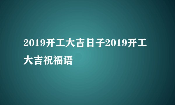 2019开工大吉日子2019开工大吉祝福语