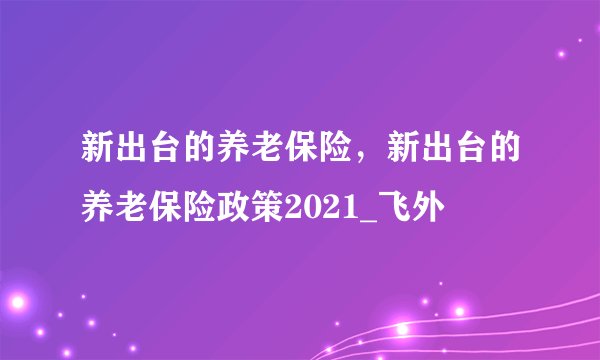 新出台的养老保险，新出台的养老保险政策2021_飞外