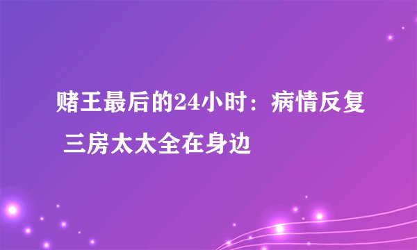 赌王最后的24小时：病情反复 三房太太全在身边