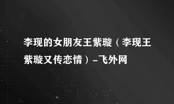 李现的女朋友王紫璇（李现王紫璇又传恋情）-飞外网