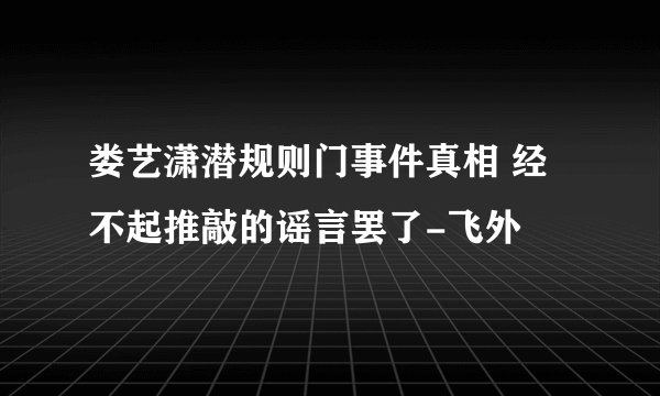娄艺潇潜规则门事件真相 经不起推敲的谣言罢了-飞外