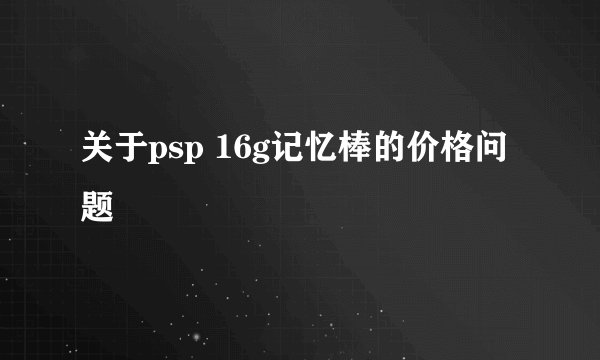 关于psp 16g记忆棒的价格问题
