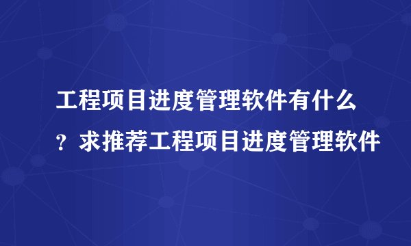 工程项目进度管理软件有什么？求推荐工程项目进度管理软件