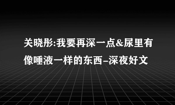 关晓彤:我要再深一点&尿里有像唾液一样的东西-深夜好文