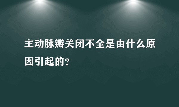 主动脉瓣关闭不全是由什么原因引起的？