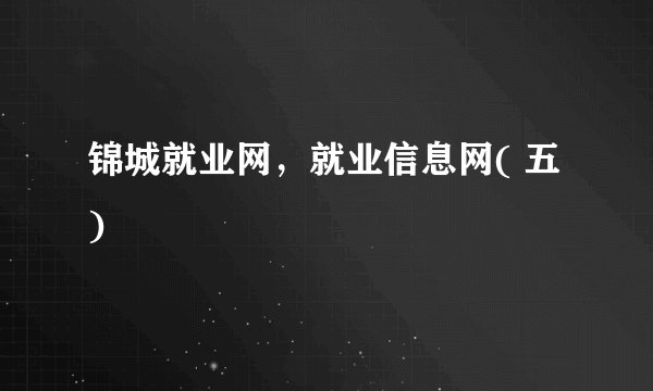 锦城就业网，就业信息网( 五 )
