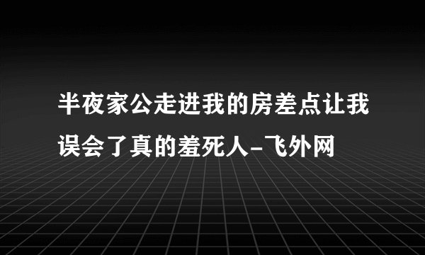 半夜家公走进我的房差点让我误会了真的羞死人-飞外网