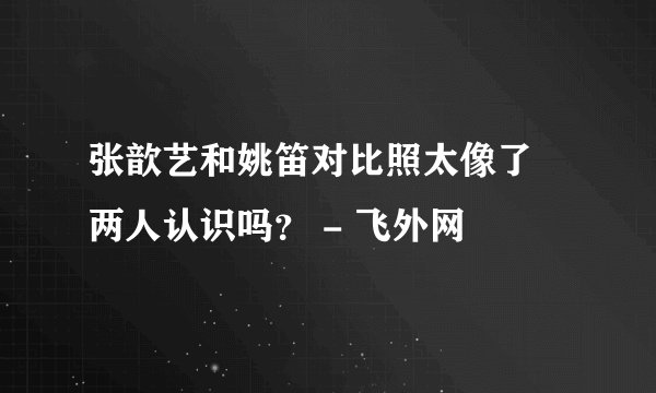 张歆艺和姚笛对比照太像了 两人认识吗？ - 飞外网