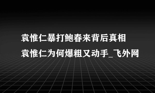 袁惟仁暴打鲍春来背后真相 袁惟仁为何爆粗又动手_飞外网