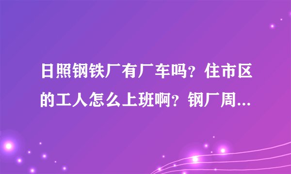 日照钢铁厂有厂车吗？住市区的工人怎么上班啊？钢厂周围有其它什么公司和居民区吗？谢谢！