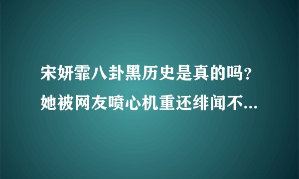 宋妍霏八卦黑历史是真的吗？她被网友喷心机重还绯闻不断-飞外网