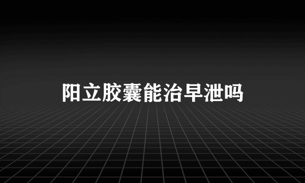 阳立胶囊能治早泄吗