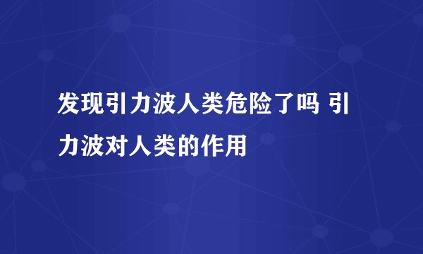 发现引力波人类危险了吗 引力波对人类的作用