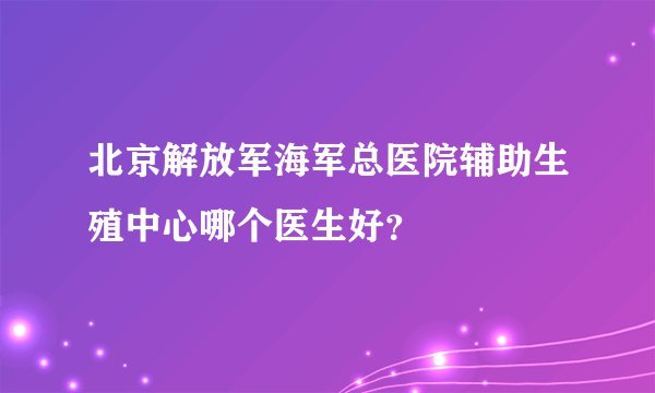 北京解放军海军总医院辅助生殖中心哪个医生好?