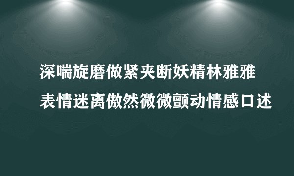 深喘旋磨做紧夹断妖精林雅雅表情迷离傲然微微颤动情感口述