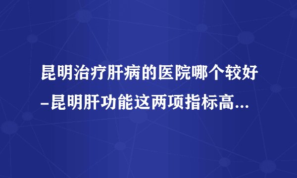 昆明治疗肝病的医院哪个较好-昆明肝功能这两项指标高要注意了,还要注意这4点