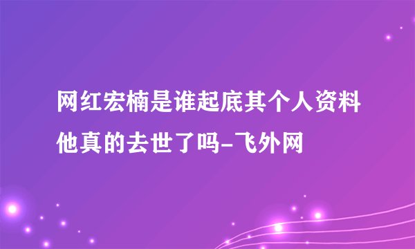 网红宏楠是谁起底其个人资料他真的去世了吗-飞外网