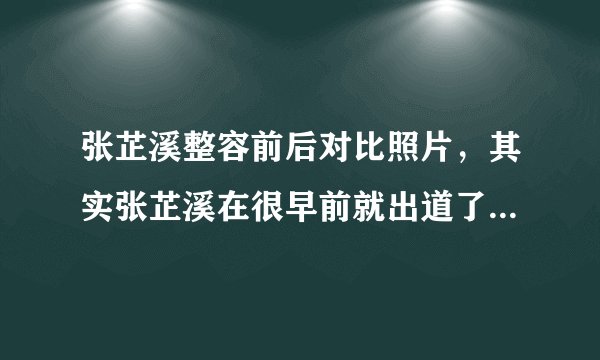 张芷溪整容前后对比照片，其实张芷溪在很早前就出道了-飞外网