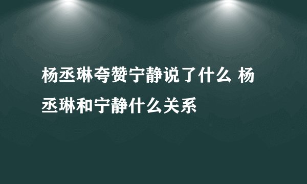 杨丞琳夸赞宁静说了什么 杨丞琳和宁静什么关系
