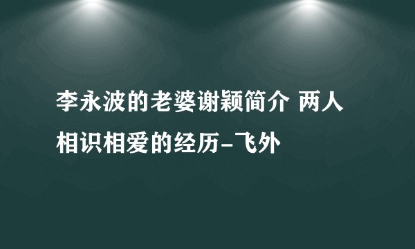 李永波的老婆谢颖简介 两人相识相爱的经历-飞外