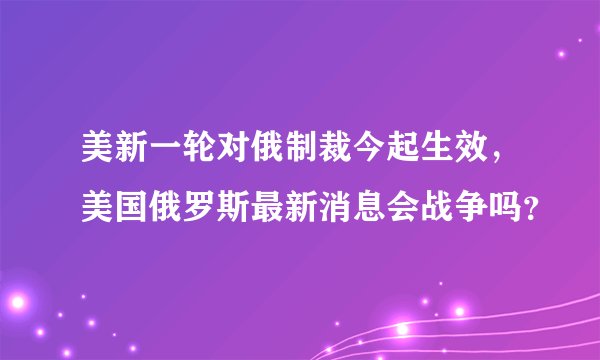 美新一轮对俄制裁今起生效，美国俄罗斯最新消息会战争吗？