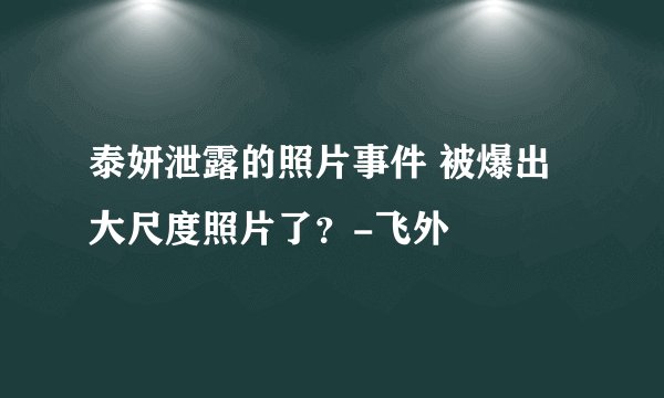 泰妍泄露的照片事件 被爆出大尺度照片了？-飞外