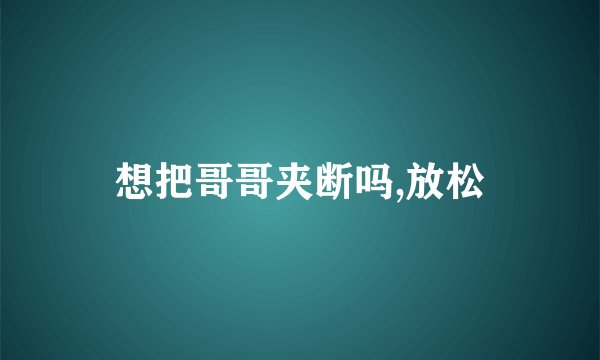 想把哥哥夹断吗,放松