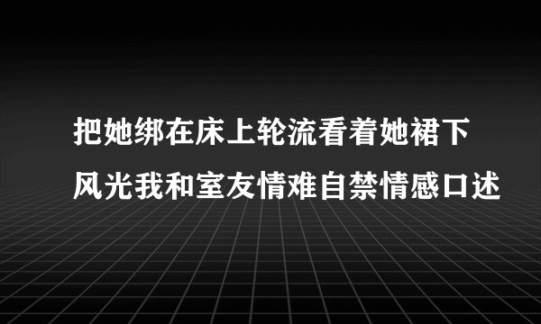把她绑在床上轮流看着她裙下风光我和室友情难自禁情感口述
