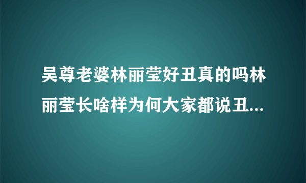 吴尊老婆林丽莹好丑真的吗林丽莹长啥样为何大家都说丑-飞外网