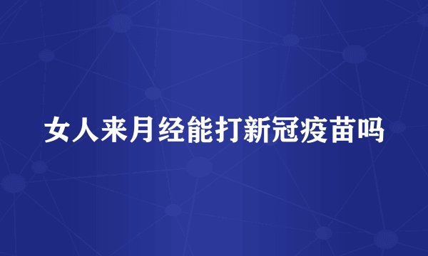 女人来月经能打新冠疫苗吗