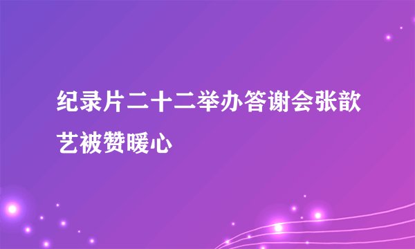 纪录片二十二举办答谢会张歆艺被赞暖心