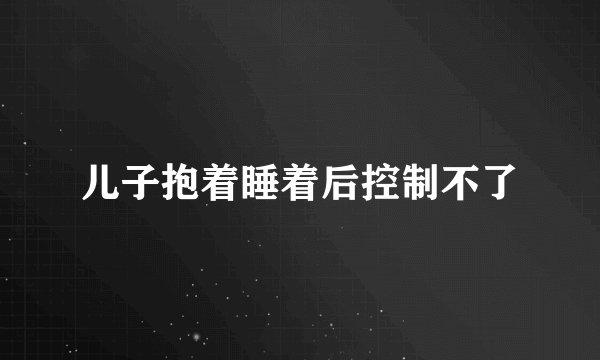 儿子抱着睡着后控制不了