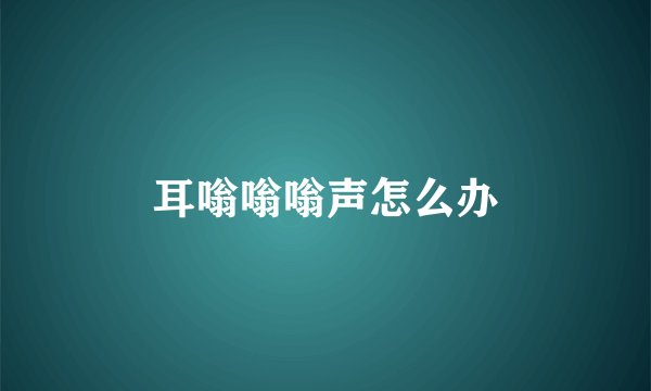 耳嗡嗡嗡声怎么办