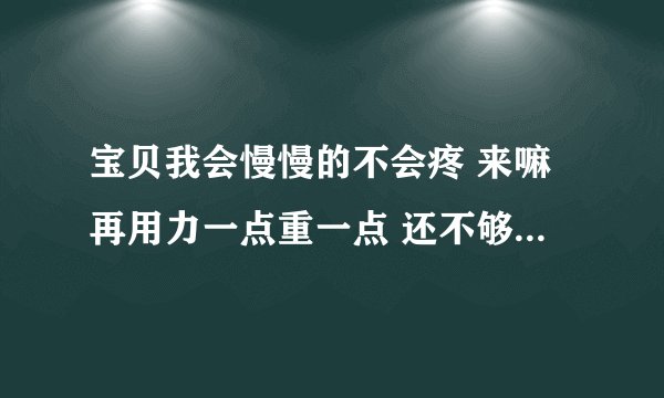 宝贝我会慢慢的不会疼 来嘛再用力一点重一点 还不够再用力-情感口述