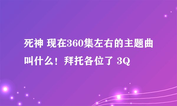 死神 现在360集左右的主题曲叫什么！拜托各位了 3Q