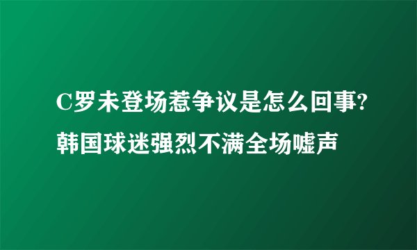C罗未登场惹争议是怎么回事?韩国球迷强烈不满全场嘘声