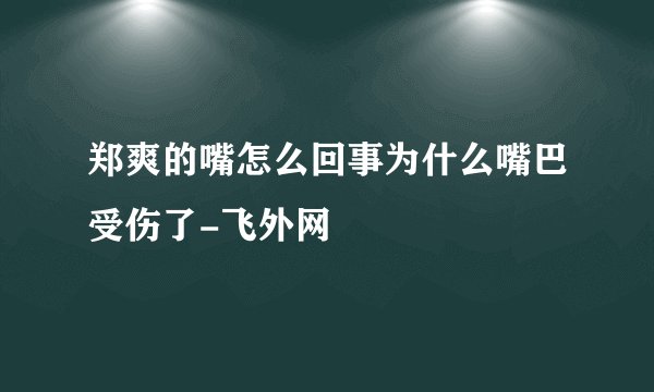 郑爽的嘴怎么回事为什么嘴巴受伤了-飞外网
